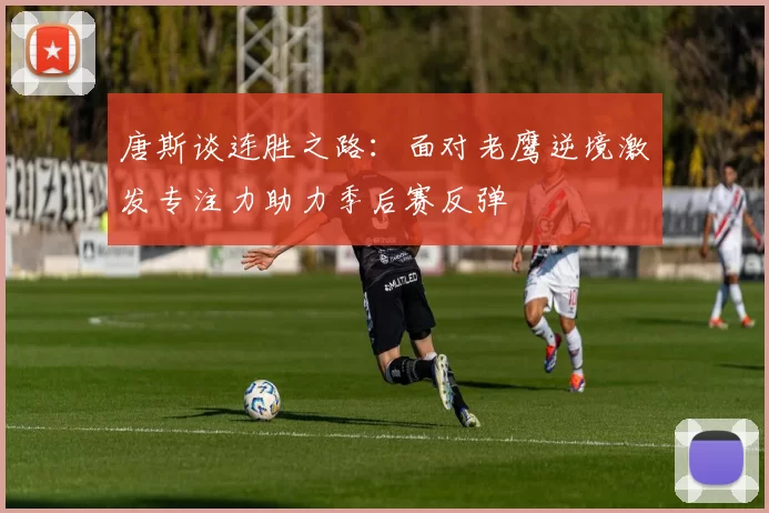 唐斯谈连胜之路：面对老鹰逆境激发专注力助力季后赛反弹