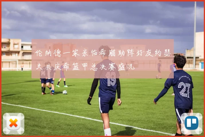 伦纳德一家亲临希腊助阵好友约瑟夫共庆希篮甲总决赛盛况