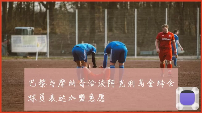 巴黎与摩纳哥洽谈阿克利乌舍转会球员表达加盟意愿