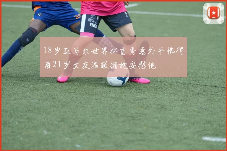 18岁亚马尔世界杯首秀意外平佛得角21岁女友温暖拥抱安慰他