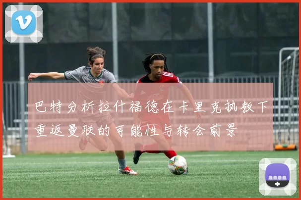 巴特分析拉什福德在卡里克执教下重返曼联的可能性与转会前景